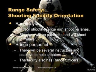 Range Safety;
Shooting Facility Orientation
     Range layout
    – Indoor shooting range with shooting lanes.
    – Shooters will be paired up and will shoot
      in “relays”.
     Range personnel
    – There will be several instructors and
      coaches to help shooters.
    – The facility also has Range Officers.
    Prime Development Inc.   www.discountguns.us         70
                                                   05/17/12
 