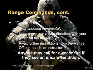 Range Commands, cont.

     “Cease firing”
    – Stop shooting immediately.
    – Keep the gun in a safe direction, with your
      finger off the trigger…
    – Await further instructions from the Range
      Officer, coach, or instructor.
         Anyone may call for a cease fire if
           they see an unsafe condition.
    Prime Development Inc.   www.discountguns.us         73
                                                   05/17/12
 
