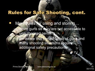 Rules for Safe Shooting, cont.

     More rules for using and storing…
    – Store guns so they are not accessible to
      unauthorized persons
    – Be aware that certain types of guns and
      many shooting situations require
      additional safety precautions.




    Prime Development Inc.   www.discountguns.us         81
                                                   05/17/12
 