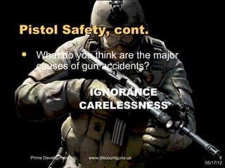 Pistol Safety, cont.
     What do you think are the major
      causes of gun accidents?

                              IGNORANCE
                             CARELESSNESS




    Prime Development Inc.    www.discountguns.us          9
                                                    05/17/12
 