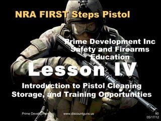 NRA FIRST Steps Pistol

                           Prime Development Inc
                            Safety and Firearms
                                 Education

     Lesson IV
  Introduction to Pistol Cleaning
Storage, and Training Opportunities

  Prime Development Inc.   www.discountguns.us         90
                                                 05/17/12
 