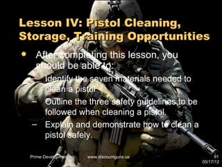 Lesson IV: Pistol Cleaning,
Storage, Training Opportunities
     After completing this lesson, you
      should be able to:
    – Identify the seven materials needed to
      clean a pistol
    – Outline the three safety guidelines to be
      followed when cleaning a pistol.
    – Explain and demonstrate how to clean a
      pistol safely.

    Prime Development Inc.   www.discountguns.us         91
                                                   05/17/12
 