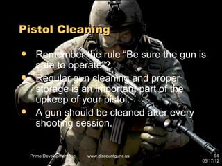 Pistol Cleaning

     Remember the rule “Be sure the gun is
      safe to operate”?
     Regular gun cleaning and proper
      storage is an important part of the
      upkeep of your pistol.
     A gun should be cleaned after every
      shooting session.


    Prime Development Inc.   www.discountguns.us         94
                                                   05/17/12
 