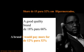 Share de 15 para 32% em Hipermercados,


                                              A good quality
                                              brand
                                              de 18% para 66%

                     A brand I would pay more for
                              de 12% para 32%


BHT Scorecard – Portugal Q1 2005 Vs Q1 2009
 