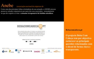 Anebe                (associação nacional de empresas de bebidas espirituosas)
Como uma das principais linhas orientadoras da sua actuação, a ANEBE procura
promover atitudes responsáveis por parte dos seus associados, nomeadamente
no que diz respeito a evitar o consumo irresponsável de bebidas alcoólicas.




                                                                                 Bebacomcabeca.pt

                                                                                 O projecto Beba Com
                                                                                 Cabeça tem por objectivo
                                                                                 esclarecer as principais
                                                                                 questões relacionadas com
                                                                                 o álcool de forma clara e
                                                                                 transparente.
 