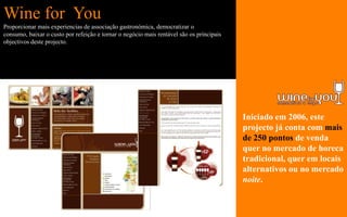 Wine for You
Proporcionar mais experiencias de associação gastronómica, democratizar o
consumo, baixar o custo por refeição e tornar o negócio mais rentável são os principais
objectivos deste projecto.




                                                                                          Iniciado em 2006, este
                                                                                          projecto já conta com mais
                                                                                          de 250 pontos de venda
                                                                                          quer no mercado de horeca
                                                                                          tradicional, quer em locais
                                                                                          alternativos ou no mercado
                                                                                          noite.
 
