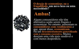 O desejo de economizar, ou a
frugalidade, um novo luxo ou uma
necessidade?

Ambas!
Alguns consumidores não têm
alternativa senão serem frugais e
economizar. No entanto, aumentam os
consumidores com rendimentos e
que, apesar disso, economizam.
Há um descontentamento generalizado
com o consumo excessivo. Muitos
desejam uma vida mais saudável e
com menos desperdício.
 