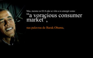Mas, mesmo os EUA não se vêm a re-emergir como

“a voracious consumer
market”,
nas palavras de Barak Obama.
 