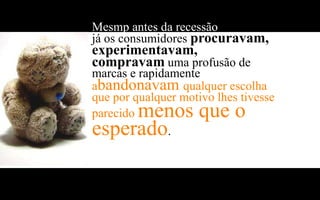 Mesmp antes da recessão económica
já os consumidores procuravam,
experimentavam,
compravam uma profusão de
marcas e rapidamente
abandonavam qualquer escolha
que por qualquer motivo lhes tivesse
     menos que o
parecido
esperado       .
 