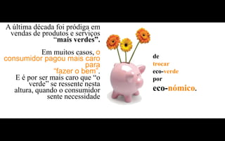 A última década foi pródiga em
 vendas de produtos e serviços
               “mais verdes”.
             Em muitos casos, o    de
consumidor pagou mais caro
                           para    trocar
                “fazer o bem”.     eco-verde
   E é por ser mais caro que “o    por
        verde” se ressente nesta
   altura, quando o consumidor     eco-nómico.
              sente necessidade
 