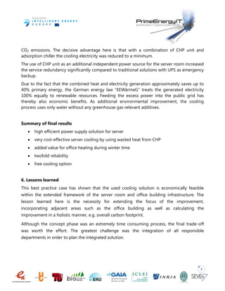 7
CO2 emissions. The decisive advantage here is that with a combination of CHP unit and
adsorption chiller the cooling electricity was reduced to a minimum.
The use of CHP unit as an additional independent power source for the server room increased
the service redundancy significantly compared to traditional solutions with UPS as emergency
backup.
Due to the fact that the combined heat and electricity generation approximately saves up to
40% primary energy, the German energy law “EEWärmeG” treats the generated electricity
100% equally to renewable resources. Feeding the excess power into the public grid has
thereby also economic benefits. As additional environmental improvement, the cooling
process uses only water without any greenhouse gas relevant additives.
Summary of final results
 high efficient power supply solution for server
 very cost-effective server cooling by using wasted heat from CHP
 added value for office heating during winter time
 twofold reliability
 free cooling option
6. Lessons learned
This best practice case has shown that the used cooling solution is economically feasible
within the extended framework of the server room and office building infrastructure. The
lesson learned here is the necessity for extending the focus of the improvement,
incorporating adjacent areas such as the office building as well as calculating the
improvement in a holistic manner, e.g. overall carbon footprint.
Although the concept phase was an extremely time consuming process, the final trade-off
was worth the effort. The greatest challenge was the integration of all responsible
departments in order to plan the integrated solution.
 