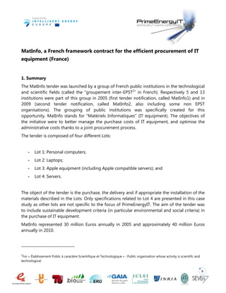 9
MatInfo, a French framework contract for the efficient procurement of IT
equipment (France)
1. Summary
The MatInfo tender was launched by a group of French public institutions in the technological
and scientific fields (called the “groupement inter-EPST2
” in French). Respectively 5 and 13
institutions were part of this group in 2005 (first tender notification, called MatInfo1) and in
2009 (second tender notification, called MatInfo2, also including some non EPST
organisations). The grouping of public institutions was specifically created for this
opportunity. MatInfo stands for “Matériels Informatiques” (IT equipment). The objectives of
the initiative were to better manage the purchase costs of IT equipment, and optimise the
administrative costs thanks to a joint procurement process.
The tender is composed of four different Lots:
- Lot 1: Personal computers;
- Lot 2: Laptops;
- Lot 3: Apple equipment (including Apple compatible servers); and
- Lot 4: Servers.
The object of the tender is the purchase, the delivery and if appropriate the installation of the
materials described in the Lots. Only specifications related to Lot 4 are presented in this case
study as other lots are not specific to the focus of PrimeEnergyIT. The aim of the tender was
to include sustainable development criteria (in particular environmental and social criteria) in
the purchase of IT equipment.
MatInfo represented 30 million Euros annually in 2005 and approximately 40 million Euros
annually in 2010.
2
For « Établissement Public à caractère Scientifique et Technologique » : Public organisation whose activity is scientific and
technological.
 