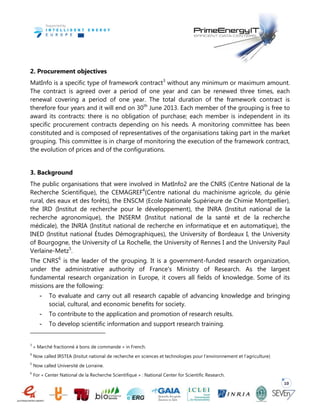 10
2. Procurement objectives
MatInfo is a specific type of framework contract3
without any minimum or maximum amount.
The contract is agreed over a period of one year and can be renewed three times, each
renewal covering a period of one year. The total duration of the framework contract is
therefore four years and it will end on 30th
June 2013. Each member of the grouping is free to
award its contracts: there is no obligation of purchase; each member is independent in its
specific procurement contracts depending on his needs. A monitoring committee has been
constituted and is composed of representatives of the organisations taking part in the market
grouping. This committee is in charge of monitoring the execution of the framework contract,
the evolution of prices and of the configurations.
3. Background
The public organisations that were involved in MatInfo2 are the CNRS (Centre National de la
Recherche Scientifique), the CEMAGREF4
(Centre national du machinisme agricole, du génie
rural, des eaux et des forêts), the ENSCM (Ecole Nationale Supérieure de Chimie Montpellier),
the IRD (Institut de recherche pour le développement), the INRA (Institut national de la
recherche agronomique), the INSERM (Institut national de la santé et de la recherche
médicale), the INRIA (Institut national de recherche en informatique et en automatique), the
INED (Institut national Études Démographiques), the University of Bordeaux I, the University
of Bourgogne, the University of La Rochelle, the University of Rennes I and the University Paul
Verlaine-Metz5
.
The CNRS6
is the leader of the grouping. It is a government-funded research organization,
under the administrative authority of France's Ministry of Research. As the largest
fundamental research organization in Europe, it covers all fields of knowledge. Some of its
missions are the following:
- To evaluate and carry out all research capable of advancing knowledge and bringing
social, cultural, and economic benefits for society.
- To contribute to the application and promotion of research results.
- To develop scientific information and support research training.
3
« Marché fractionné à bons de commande » in French.
4
Now called IRSTEA (Insitut national de recherche en sciences et technologies pour l’environnement et l’agriculture)
5
Now called Université de Lorraine.
6
For « Center National de la Recherche Scientifique » : National Center for Scientific Research.
 