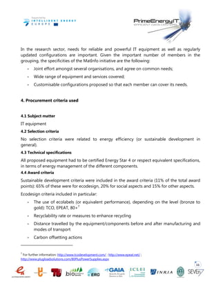 11
In the research sector, needs for reliable and powerful IT equipment as well as regularly
updated configurations are important. Given the important number of members in the
grouping, the specificities of the MatInfo initiative are the following:
- Joint effort amongst several organisations, and agree on common needs;
- Wide range of equipment and services covered;
- Customisable configurations proposed so that each member can cover its needs.
4. Procurement criteria used
4.1 Subject matter
IT equipment
4.2 Selection criteria
No selection criteria were related to energy efficiency (or sustainable development in
general).
4.3 Technical specifications
All proposed equipment had to be certified Energy Star 4 or respect equivalent specifications,
in terms of energy management of the different components.
4.4 Award criteria
Sustainable development criteria were included in the award criteria (11% of the total award
points): 65% of these were for ecodesign, 20% for social aspects and 15% for other aspects.
Ecodesign criteria included in particular:
- The use of ecolabels (or equivalent performance), depending on the level (bronze to
gold): TCO, EPEAT, 80+7
- Recyclability rate or measures to enhance recycling
- Distance travelled by the equipment/components before and after manufacturing and
modes of transport
- Carbon offsetting actions
7
For further information: http://www.tcodevelopment.com/ ; http://www.epeat.net/ ;
http://www.plugloadsolutions.com/80PlusPowerSupplies.aspx
 