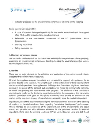 12
- Indicator proposed for the environmental performance labelling on the webshop
Social aspects were covered by:
- A code of conduct developed specifically for the tender, established with the support
of an NGO and to be applied also to subcontractors
- References to the fundamental conventions of the ILO (International Labour
Organisation)
- Working hours limit
- Safety measures, etc.
4.5 Contract performance clauses
The successful tenderers shall set up a dedicated webshop for the purchasers of the grouping,
presenting an environmental performance labelling, besides the usual characteristics (prices,
technical specifications, etc.).
5. Results
There was no major obstacle to the definition and evaluation of the environmental criteria,
except for the need of internal resources.
Most of the suppliers accepted the criteria and provided the required information as far as
possible despite some surprises. The weight given to the sustainability criteria was important
and substantially penalised the suppliers not fulfilling them. The criteria might not have been
decisive in the award of the contract, but candidates were forced to communicate elements,
on which the grouping can now request some progress. The follow-up of the contractor’s
commitments, made by the tendering organisations during the progress of the framework
contract (renewable each year for four years maximum) could enable an influence of the
market on the long term strategy of manufacturers, especially since the market is important.
In particular, one of the requirements during the framework contract execution is the labelling
of products on the dedicated web shop, regarding “sustainable development” performance.
This is intended to raise awareness of the user/purchaser of the environmental and social
stakes, and provide him with additional elements for the purchase decision. It required
important efforts from the winning tenderers (HP for Lot 1, DELL for Lot 2 and Lot 4 and
 