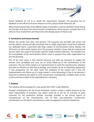 13
France Systèmes for Lot 3) to satisfy this requirement. However, the grouping has no
feedback on the influence of some measures on the user/purchaser behaviour yet.
When examining the bids, three different types of providers could be identified: those having
not thought at all about the environmental considerations; those trying to consider them but
without a true involvement; and those who were already aware of these issues.
6. Conclusions and lessons learned
Overall, the results have been very positive. The grouping was provided with prices and
services (before, during and after purchase) that no single organisation would have obtained:
e.g. dedicated teams, customised web shop, respect of environmental criteria. Besides, the
diminution of other public tenders from the grouping members shows that the material and
services within the scope of the tender meet the needs of these institutions. The benefits from
the mutualisation of the administrative efforts result in requests from other organisations to
join the grouping.
One of the main issues is that internal resources and skills are necessary to analyse the
answers from candidates and carry out an active follow-up of the commitments of the
contractor. The size of the market is an important factor to catch the manufacturers’ attention
and have an influence on their future strategy. Joint tenders can be an interesting opportunity
in this perspective. On the other hand, the drawback of the market size is that the
implementation and follow-up of a large market is more demanding. It has to be planned a
long time in advance and needs to cover several years. Consequently, a reliable vision on the
current and future needs of the organisation(s) is necessary.
7. Outlook
The initiative will be renewed for a new period 2013-2017 under MatInfo3.
Possible considerations for the future framework contract include a higher pressure on the
social responsibility of providers: one option could be to ask for an overview of audit
outcomes for the production facilities (normally included in the annual reports of
manufacturers) of the manufacturers, and of their sub-contractors. Furthermore,
considerations on the electric and electronic waste management could be included too.
 