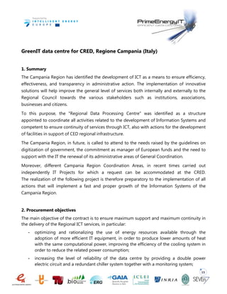 15
GreenIT data centre for CRED, Regione Campania (Italy)
1. Summary
The Campania Region has identified the development of ICT as a means to ensure efficiency,
effectiveness, and transparency in administrative action. The implementation of innovative
solutions will help improve the general level of services both internally and externally to the
Regional Council towards the various stakeholders such as institutions, associations,
businesses and citizens.
To this purpose, the "Regional Data Processing Centre" was identified as a structure
appointed to coordinate all activities related to the development of Information Systems and
competent to ensure continuity of services through ICT, also with actions for the development
of facilities in support of CED regional infrastructure.
The Campania Region, in future, is called to attend to the needs raised by the guidelines on
digitization of government, the commitment as manager of European funds and the need to
support with the IT the renewal of its administrative areas of General Coordination.
Moreover, different Campania Region Coordination Areas, in recent times carried out
independently IT Projects for which a request can be accommodated at the CRED.
The realization of the following project is therefore preparatory to the implementation of all
actions that will implement a fast and proper growth of the Information Systems of the
Campania Region.
2. Procurement objectives
The main objective of the contract is to ensure maximum support and maximum continuity in
the delivery of the Regional ICT services, in particular:
- optimizing and rationalizing the use of energy resources available through the
adoption of more efficient IT equipment, in order to produce lower amounts of heat
with the same computational power, improving the efficiency of the cooling system in
order to reduce the related power consumption;
- increasing the level of reliability of the data centre by providing a double power
electric circuit and a redundant chiller system together with a monitoring system;
 