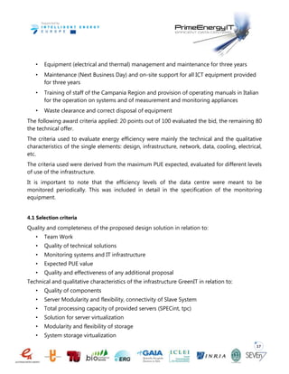 17
• Equipment (electrical and thermal) management and maintenance for three years
• Maintenance (Next Business Day) and on-site support for all ICT equipment provided
for three years
• Training of staff of the Campania Region and provision of operating manuals in Italian
for the operation on systems and of measurement and monitoring appliances
• Waste clearance and correct disposal of equipment
The following award criteria applied: 20 points out of 100 evaluated the bid, the remaining 80
the technical offer.
The criteria used to evaluate energy efficiency were mainly the technical and the qualitative
characteristics of the single elements: design, infrastructure, network, data, cooling, electrical,
etc.
The criteria used were derived from the maximum PUE expected, evaluated for different levels
of use of the infrastructure.
It is important to note that the efficiency levels of the data centre were meant to be
monitored periodically. This was included in detail in the specification of the monitoring
equipment.
4.1 Selection criteria
Quality and completeness of the proposed design solution in relation to:
• Team Work
• Quality of technical solutions
• Monitoring systems and IT infrastructure
• Expected PUE value
• Quality and effectiveness of any additional proposal
Technical and qualitative characteristics of the infrastructure GreenIT in relation to:
• Quality of components
• Server Modularity and flexibility, connectivity of Slave System
• Total processing capacity of provided servers (SPECint, tpc)
• Solution for server virtualization
• Modularity and flexibility of storage
• System storage virtualization
 