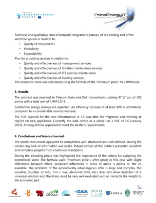 18
Technical and qualitative data of Network Integration Features, of the cooling and of the
electrical system in relation to:
• Quality of components
• Modularity
• Expandability
Plan for providing services in relation to:
• Quality and effectiveness of management services
• Quality and effectiveness of facilities maintenance services
• Quality and effectiveness of ICT services maintenance
• Quality and effectiveness of training services.
The economic score was calculated using the formula of the "minimum price”: Px=20*Imin/Ix
5. Results
The contract was awarded to Telecom Italia and Dell (consortium), scoring 97.17 out of 100
points with a total cost of 3.494.125 €.
Substantial energy savings are expected (an efficiency increase of at least 40% is estimated),
compared to a considerable services increase.
The PUE planned for the new infrastructure is 1.5, but after the migration and working at
regime on new appliances. Currently the data centre as a whole has a PUE of 1.6 (January
2012). Among all bids appeared to meet the tender’s requirements.
6. Conclusions and lessons learned
The tender documents appeared to competitors well-structured and well-defined. During the
contest any lack of information was noted. Indeed almost all the bidders presented excellent
and complete projects from a technical standpoint.
During the awarding phase was highlighted the importance of the criteria for assigning the
economical score. The formula used (minimum price / offer price) in this case with slight
differences between offers, produced differences in score of about 5 points on the 20
available. The problems of the economically advantageous offer is large and complex, the
variables (number of bids, min / max, abnormal offer, etc.) does not allow detection of a
universal solution and, therefore, must be very well evaluated and set correctly the weight to
the economic part.
 