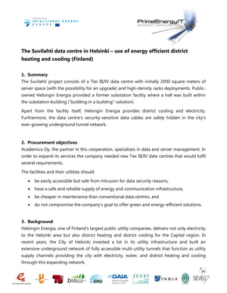 20
The Suvilahti data centre in Helsinki – use of energy efficient district
heating and cooling (Finland)
1. Summary
The Suvilahti project consists of a Tier III/IV data centre with initially 2000 square meters of
server space (with the possibility for an upgrade) and high-density racks deployments. Public-
owned Helsingin Energia provided a former substation facility where a hall was built within
the substation building (“building in a building”-solution).
Apart from the facility itself, Helsingin Energia provides district cooling and electricity.
Furthermore, the data centre’s security-sensitive data cables are safely hidden in the city’s
ever-growing underground tunnel network.
2. Procurement objectives
Academica Oy, the partner in this cooperation, specializes in data and server management. In
order to expand its services the company needed new Tier III/IV data centres that would fulfil
several requirements.
The facilities and their utilities should
 be easily accessible but safe from intrusion for data security reasons,
 have a safe and reliable supply of energy and communication infrastructure,
 be cheaper in maintenance than conventional data centres, and
 do not compromise the company’s goal to offer green and energy-efficient solutions.
3. Background
Helsingin Energia, one of Finland’s largest public utility companies, delivers not only electricity
to the Helsinki area but also district heating and district cooling for the Capital region. In
recent years, the City of Helsinki invested a lot in its utility infrastructure and built an
extensive underground network of fully accessible multi-utility tunnels that function as utility
supply channels providing the city with electricity, water, and district heating and cooling
through this expanding network.
 