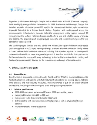 21
Together, public-owned Helsingin Energia and Academica Oy, a Finnish IT service company,
built two highly energy-efficient data centres. In 2009, Academica and Helsingin Energia first
installed a smaller pilot data centre (300 sqm) in the city centre of Helsinki, right beneath the
Uspenski Cathedral in a former bomb shelter. Together with underground access for
communication infrastructure through Helsinki’s underground utility system around 30
meters below the surface, Helsingin Energia could offer a safe and reliable supply of energy
and cooling. The Uspenski pilot project proved successful and cooperation between the two
companies was deepened.
The Suvilahti project consists of a data centre with initially 2000 square meters of server space
(possible upgrade to 4000 sqm). Helsingin Energia provided a former substation facility where
a closed hall was built inside the substation building. The experience gained in the Uspenski
data centre allowed for a more integrated approach. It was thus possible for both partners to
further optimise the energy-efficiency technology in the facility by using district cooling and
heat exchangers especially devised for the requirements and needs of the data centre.
4. Criteria, objectives and goals
4.1 Subject Matter
Construction of a new data centre with partly Tier III and Tier IV safety measures (designed to
host critical servers and systems, with fully redundant subsystems for cooling, power, network
links, storage, and high security measures). High importance is put on an energy-efficient
architecture, including district cooling and other energy-saving mechanism.
4.2 Technical specifications
 2000-4000 sqm server surface and IT space, 2000 sqm auxiliary space
 customisable suites from 200 to 900 sqm
 high-density racks deployments (up to 3 kW/sqm)
 district cooling with cold sea water and heat pumps as well as physical cold water
batteries
 refurbishment of a former substation
 
