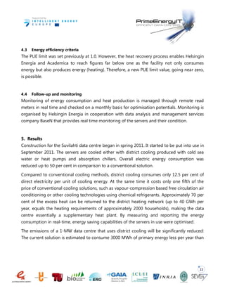 22
4.3 Energy efficiency criteria
The PUE limit was set previously at 1.0. However, the heat recovery process enables Helsingin
Energia and Academica to reach figures far below one as the facility not only consumes
energy but also produces energy (heating). Therefore, a new PUE limit value, going near zero,
is possible.
4.4 Follow-up and monitoring
Monitoring of energy consumption and heat production is managed through remote read
meters in real time and checked on a monthly basis for optimisation potentials. Monitoring is
organised by Helsingin Energia in cooperation with data analysis and management services
company BaseN that provides real time monitoring of the servers and their condition.
5. Results
Construction for the Suvilahti data centre began in spring 2011. It started to be put into use in
September 2011. The servers are cooled either with district cooling produced with cold sea
water or heat pumps and absorption chillers. Overall electric energy consumption was
reduced up to 50 per cent in comparison to a conventional solution.
Compared to conventional cooling methods, district cooling consumes only 12.5 per cent of
direct electricity per unit of cooling energy. At the same time it costs only one fifth of the
price of conventional cooling solutions, such as vapour-compression based free circulation air
conditioning or other cooling technologies using chemical refrigerants. Approximately 70 per
cent of the excess heat can be returned to the district heating network (up to 40 GWh per
year, equals the heating requirements of approximately 2000 households), making the data
centre essentially a supplementary heat plant. By measuring and reporting the energy
consumption in real-time, energy saving capabilities of the servers in use were optimised.
The emissions of a 1-MW data centre that uses district cooling will be significantly reduced:
The current solution is estimated to consume 3000 MWh of primary energy less per year than
 