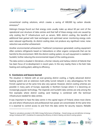 23
conventional cooling solutions, which creates a saving of 600,000 kg carbon dioxide
emissions.8
Helsingin Energia found out that energy costs usually make up about 60 per cent of the
operational cost structure of data centres and that half of these energy costs are caused by
only cooling the IT infrastructure such as servers. With district cooling, the benefits of
additional heat gained with heat exchangers and optimised server monitoring energy costs
were reduced significantly. As district cooling does not produce any significant noise, noise
reduction was another achievement.
Another environmental achievement: Traditional (compressor-generated) cooling equipment
often contains refrigerants based on halocarbons or other organic compounds that can be
harmful to the environment. With the district cooling system, no such equipment is needed in
Suvilahti, further reducing the environmental impact of the cooling process.
The data centre is situated in Sörnäinen, a former industry and harbour district of Helsinki that
has been focus of re-development in recent years. In the very nearby there is the Katri Vala
heating and cooling plant, adding to efficiency.
6. Conclusions and lessons learned
The situation in Helsinki with an ever-growing district cooling, a highly advanced district
heating system and an extensive multi-utility tunnel network is very advantageous for the
Finnish capital but at the same time also very special. However, district cooling schemes are
possible in many parts of Europe, especially in Northern Europe where it is becoming an
increasingly popular technology. The Uspenski and Suvilahti data centres are only among the
first examples where district cooling (and heating) is combined with the technical
infrastructure needed for data centres.
It was important to have the data centre in the capital region of Finland, where most clients
are and where infrastructure and professional man power are concentrated. At the same time
it is essential to control access to and from the data centre for security reasons. Reliable
8
Based on calculations provided in EN 15603, Energy Performance of Buildings – Overall energy use and definition of energy
ratings; Ecoheatcool WP 3, Guidelines for assessing the efficiency of district heating and district cooling systems
 
