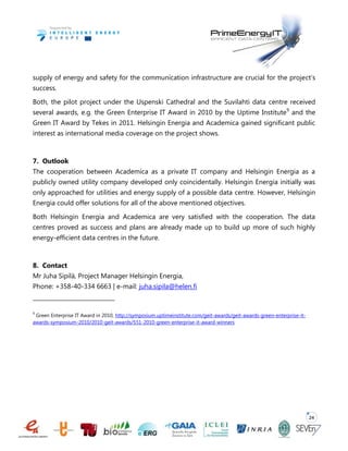 24
supply of energy and safety for the communication infrastructure are crucial for the project’s
success.
Both, the pilot project under the Uspenski Cathedral and the Suvilahti data centre received
several awards, e.g. the Green Enterprise IT Award in 2010 by the Uptime Institute9
and the
Green IT Award by Tekes in 2011. Helsingin Energia and Academica gained significant public
interest as international media coverage on the project shows.
7. Outlook
The cooperation between Academica as a private IT company and Helsingin Energia as a
publicly owned utility company developed only coincidentally. Helsingin Energia initially was
only approached for utilities and energy supply of a possible data centre. However, Helsingin
Energia could offer solutions for all of the above mentioned objectives.
Both Helsingin Energia and Academica are very satisfied with the cooperation. The data
centres proved as success and plans are already made up to build up more of such highly
energy-efficient data centres in the future.
8. Contact
Mr Juha Sipilä, Project Manager Helsingin Energia,
Phone: +358-40-334 6663 | e-mail: juha.sipila@helen.fi
9
Green Enterprise IT Award in 2010, http://symposium.uptimeinstitute.com/geit-awards/geit-awards-green-enterprise-it-
awards-symposium-2010/2010-geit-awards/551-2010-green-enterprise-it-award-winners
 