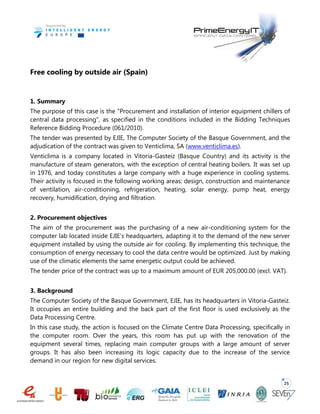 25
Free cooling by outside air (Spain)
1. Summary
The purpose of this case is the "Procurement and installation of interior equipment chillers of
central data processing", as specified in the conditions included in the Bidding Techniques
Reference Bidding Procedure (061/2010).
The tender was presented by EJIE, The Computer Society of the Basque Government, and the
adjudication of the contract was given to Venticlima, SA (www.venticlima.es).
Venticlima is a company located in Vitoria-Gasteiz (Basque Country) and its activity is the
manufacture of steam generators, with the exception of central heating boilers. It was set up
in 1976, and today constitutes a large company with a huge experience in cooling systems.
Their activity is focused in the following working areas: design, construction and maintenance
of ventilation, air-conditioning, refrigeration, heating, solar energy, pump heat, energy
recovery, humidification, drying and filtration.
2. Procurement objectives
The aim of the procurement was the purchasing of a new air-conditioning system for the
computer lab located inside EJIE’s headquarters, adapting it to the demand of the new server
equipment installed by using the outside air for cooling. By implementing this technique, the
consumption of energy necessary to cool the data centre would be optimized. Just by making
use of the climatic elements the same energetic output could be achieved.
The tender price of the contract was up to a maximum amount of EUR 205,000.00 (excl. VAT).
3. Background
The Computer Society of the Basque Government, EJIE, has its headquarters in Vitoria-Gasteiz.
It occupies an entire building and the back part of the first floor is used exclusively as the
Data Processing Centre.
In this case study, the action is focused on the Climate Centre Data Processing, specifically in
the computer room. Over the years, this room has put up with the renovation of the
equipment several times, replacing main computer groups with a large amount of server
groups. It has also been increasing its logic capacity due to the increase of the service
demand in our region for new digital services.
 