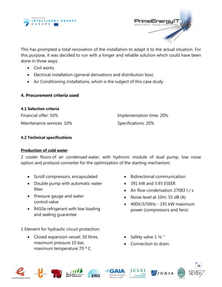 26
This has prompted a total renovation of the installation to adapt it to the actual situation. For
this purpose, it was decided to run with a longer and reliable solution which could have been
done in three ways:
 Civil works
 Electrical installation (general derivations and distribution box)
 Air Conditioning installations, which is the subject of this case study
4. Procurement criteria used
4.1 Selection criteria
Financial offer: 50%
Maintenance services: 10%
Implementation time: 20%
Specifications: 20%
4.2 Technical specifications
Production of cold water
2 cooler floors of air condensed water, with hydronic module of dual pump, low noise
option and protocol converter for the optimization of the starting mechanism:
 Scroll compressors, encapsulated
 Double pump with automatic water
filter
 Pressure gauge and water
control valve
 R410a refrigerant with low loading
and sealing guarantee
 Bidirectional communication
 391 kW and 3.93 ESEER
 Air flow condensation 27083 l / s
 Noise level at 10m: 55 dB (A)
 400V/3/50Hz - 191 kW maximum
power (compressors and fans)
1 Element for hydraulic circuit protection:
 Closed expansion vessel, 50 litres,
maximum pressure 10 bar,
maximum temperature 70 º C.
 Safety valve 1 ¼ "
 Connection to drain.
 