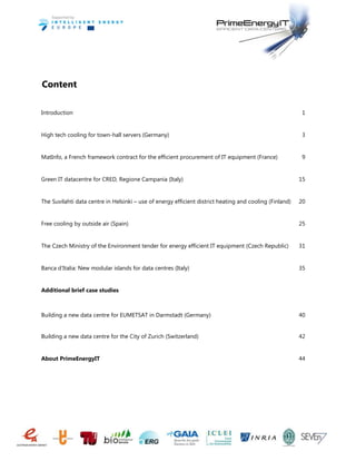 Content
Introduction 1
High tech cooling for town-hall servers (Germany) 3
MatInfo, a French framework contract for the efficient procurement of IT equipment (France) 9
Green IT datacentre for CRED, Regione Campania (Italy) 15
The Suvilahti data centre in Helsinki – use of energy efficient district heating and cooling (Finland) 20
Free cooling by outside air (Spain) 25
The Czech Ministry of the Environment tender for energy efficient IT equipment (Czech Republic) 31
Banca d’Italia: New modular islands for data centres (Italy) 35
Additional brief case studies
Building a new data centre for EUMETSAT in Darmstadt (Germany) 40
Building a new data centre for the City of Zurich (Switzerland) 42
About PrimeEnergyIT 44
 