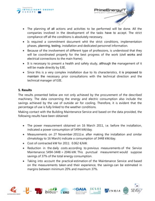 29
 The planning of all actions and activities to be performed will be done. All the
companies involved in the development of the tasks have to accept. The strict
compliance off all the conditions is absolutely necessary.
 Is required a commitment document whit the strict conditions, implementation
phases, planning, testing, installation and dedicated personnel information.
 Because of the involvement of different type of professions, is understood that they
will be coordinated properly for the best progress of the work (civil works and
electrical connections to the main frame).
 It is necessary to present a health and safety study, although the management of it
will be made directly by EJIE.
 Since this is a very complex installation due to its characteristics, it is proposed to
maintain the necessary prior consultations with the technical direction and the
technical manager of EJIE.
5. Results
The results presented below are not only achieved by the procurement of the described
machinery. The data concerning the energy and electric consumption also include the
savings achieved by the use of outside air for cooling. Therefore, it is evident that the
percentage of use is fully linked to the weather conditions.
Making contact with the Building Maintenance Service and based on the data provided, the
following results have been obtained:
 The power measurement obtained on 16 March 2011, i.e. before the installation,
indicated a power consumption of 5494 kW/day.
 Measurements on 27 November 2011(i.e. after making the installation and similar
climatology to 16 March) indicate a consumption of 3448 kW/day.
 Cost of contracted kW for 2011: 0.062 €/kW.
 Reduction in the daily costs according to previous measurements of the Service
Maintenance: 5494-3448 = 2046 kW. This punctual measurement would suppose
savings of 37% of the total energy consumption.
 Taking into account the practical estimation of the Maintenance Service and based
on the measurements taken and their experience, the savings can be estimated in
margins between minimum 20% and maximum 37%.
 