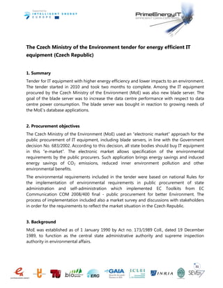 31
The Czech Ministry of the Environment tender for energy efficient IT
equipment (Czech Republic)
1. Summary
Tender for IT equipment with higher energy efficiency and lower impacts to an environment.
The tender started in 2010 and took two months to complete. Among the IT equipment
procured by the Czech Ministry of the Environment (MoE) was also new blade server. The
goal of the blade server was to increase the data centre performance with respect to data
centre power consumption. The blade server was bought in reaction to growing needs of
the MoE’s database applications.
2. Procurement objectives
The Czech Ministry of the Environment (MoE) used an “electronic market” approach for the
public procurement of IT equipment, including blade servers, in line with the Government
decision No. 683/2002. According to this decision, all state bodies should buy IT equipment
in this “e-market”. The electronic market allows specification of the environmental
requirements by the public procurers. Such application brings energy savings and induced
energy savings of CO2 emissions, reduced inner environment pollution and other
environmental benefits.
The environmental requirements included in the tender were based on national Rules for
the implementation of environmental requirements in public procurement of state
administration and self-administration which implemented EC Toolkits from EC
Communication COM 2008/400 final - public procurement for better Environment. The
process of implementation included also a market survey and discussions with stakeholders
in order for the requirements to reflect the market situation in the Czech Republic.
3. Background
MoE was established as of 1 January 1990 by Act no. 173/1989 Coll., dated 19 December
1989, to function as the central state administrative authority and supreme inspection
authority in environmental affairs.
 