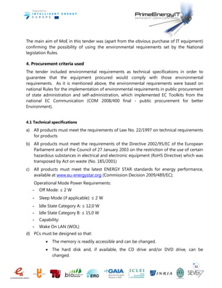 32
The main aim of MoE in this tender was (apart from the obvious purchase of IT equipment)
confirming the possibility of using the environmental requirements set by the National
legislation Rules.
4. Procurement criteria used
The tender included environmental requirements as technical specifications in order to
guarantee that the equipment procured would comply with those environmental
requirements. As it is mentioned above, the environmental requirements were based on
national Rules for the implementation of environmental requirements in public procurement
of state administration and self-administration, which implemented EC Toolkits from the
national EC Communication (COM 2008/400 final - public procurement for better
Environment).
4.1 Technical specifications
a) All products must meet the requirements of Law No. 22/1997 on technical requirements
for products
b) All products must meet the requirements of the Directive 2002/95/EC of the European
Parliament and of the Council of 27 January 2003 on the restriction of the use of certain
hazardous substances in electrical and electronic equipment (RoHS Directive) which was
transposed by Act on waste (No. 185/2001)
c) All products must meet the latest ENERGY STAR standards for energy performance,
available at www.eu-energystar.org (Commission Decision 2009/489/EC);
Operational Mode Power Requirements:
- Off Mode: ≤ 2 W
- Sleep Mode (if applicable): ≤ 2 W
- Idle State Category A: ≤ 12,0 W
- Idle State Category B: ≤ 15,0 W
- Capability:
- Wake On LAN (WOL)
d) PCs must be designed so that:
 The memory is readily accessible and can be changed.
 The hard disk and, if available, the CD drive and/or DVD drive, can be
changed.
 