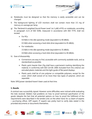 33
e) Notebooks must be designed so that the memory is easily accessible and can be
changed.
f) The background lighting of LCD monitors shall not contain more than 3.5 mg of
mercury on average per lamp.
g) The ‘Declared A-weighted Sound Power Level’ (re 1 pW) of PCs or notebooks, according
to paragraph 3.2.5 of ISO 9296, measured in accordance with ISO 7779, shall not
exceed:
 For PCs:
4.0 B(A) in the idle operating mode (equivalent to 40 dB(A)).
4.5 B(A) when accessing a hard-disk drive (equivalent to 45 dB(A)).
 For notebooks:
3.5 B(A) in the idle operating mode (equivalent to 35 dB(A)).
4.0 B(A) when accessing a hard-disk drive (equivalent to 40 dB(A)).
h) Ease of disassembly
 Connections are easy to find, accessible with commonly available tools, and as
standardised as possible.
 Plastic parts heavier than 25g shall have a permanent marking identifying the
material, in conformity with ISO 114 69: 2000. Excluded from this criterion are
extruded plastic materials and the light-guide of flat panel displays.
 Plastic parts shall be of one polymer or compatible polymers, except for the
cover, which shall consist of no more than two types of polymer, which are
separable
Note: SPECpower standard haven’t been used at that time.
5. Results
A contract was successfully signed. However some difficulties were noticed while evaluating
the bids received. Bidders had problems on how to proof technical specification of the
goods (despite the fact that all potential options on how to proof the fulfilment of the
requirements were described in the tender) and, on the other hand, for us (team of experts
– purchasing officer, GPP expert, IT expert) was pretty hard to verify data stated in the
provided documents or documents themselves.
 