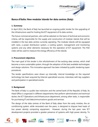 35
Banca d’Italia: New modular islands for data centres (Italy)
1. Summary
In April 2012, the Bank of Italy has launched an ongoing public tender for the upgrading of
the infrastructure used for hosting the ICT equipment of its data centres.
The future commercial partners, who will be selected on the basis of technical and economic
criteria, will be responsible for the supply and construction of modular islands that will be
installed in the two data centres currently operating. The modular islands will be equipped
with racks, a power distribution system, a cooling system, management and monitoring
systems and any other elements necessary for the operation of ICT equipment. The PUE
index will be used to measure the energy efficiency of the islands.
2. Procurement objectives
The main goal of this tender is the refurbishment of the existing data centres, which shall
become a more sustainable system, through the adoption of the best available technologies
and design solutions. This innovative approach has been initiated by public tendering (open
procedure).
The tender specifications were drawn up internally; internal knowledge on the required
technology has been acquired by Internet specialized sources, interviews with key suppliers
and participation in specialized events.
3. Background
The Bank of Italy is a public-law institution and the central bank of the Republic of Italy. Its
Head Office is organized in different departments that perform administrative and technical
duties; the ICT Operations and Infrastructure department, among other tasks, is responsible
for purchasing IT and telecommunications goods and services.
The design of the data centres of the Bank of Italy dates from the early nineties; the air
conditioning system, while renovated over the years, is designed to dispose heat loads of
low power density computing equipment. However, during the last years new ICT
development projects provided a greater presence of systems with high power density. To
 
