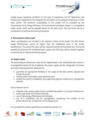 36
enable proper operating conditions to this type of equipment, the ICT Operations and
Infrastructure department has designed the renovation of the physical infrastructure of the
data centres. The economic sustainability of the project will be provided by the
improvement of its energy efficiency. The procurement procedure chosen is a competitive
public tender which will be awarded based on the best score. The final score will be a
combination of technical and economical points.
4. Procurement criteria used
Green considerations are included in the selection criteria of the tender. The PUE (Power
Usage Effectiveness) cannot be higher than the established value in the tender
specifications. The actual PUE value will be measured during the functional test. During the
operational period of the refurbished data centres, the PUE value will be checked regularly
in real time by its internal monitoring system.
4.1 Subject matter
The technological infrastructure that will be implemented in the refurbished data centres is
an integrated solution for the installation, the power supply and the refrigeration of servers
and networking equipments addressed to:
 guarantee an appropriate flexibility in the usage of the data centres’ physical and
energy resources;
 reduce power consumption and operating costs;
 simplify the system’s installation and supporting physical infrastructure management
activities.
Such a solution has to:
 integrate racks, power supply and air-conditioning systems in a unique infrastructure;
 ensure high levels of business continuity;
 use of high energy effectiveness technologies;
 use of a centralised tool for management, monitoring and analysis of the
performance of all components of the infrastructure.
In more detail the tender specifications include the provision of:
 