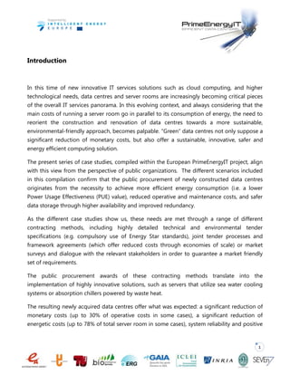 1
Introduction
In this time of new innovative IT services solutions such as cloud computing, and higher
technological needs, data centres and server rooms are increasingly becoming critical pieces
of the overall IT services panorama. In this evolving context, and always considering that the
main costs of running a server room go in parallel to its consumption of energy, the need to
reorient the construction and renovation of data centres towards a more sustainable,
environmental-friendly approach, becomes palpable. “Green” data centres not only suppose a
significant reduction of monetary costs, but also offer a sustainable, innovative, safer and
energy efficient computing solution.
The present series of case studies, compiled within the European PrimeEnergyIT project, align
with this view from the perspective of public organizations. The different scenarios included
in this compilation confirm that the public procurement of newly constructed data centres
originates from the necessity to achieve more efficient energy consumption (i.e. a lower
Power Usage Effectiveness (PUE) value), reduced operative and maintenance costs, and safer
data storage through higher availability and improved redundancy.
As the different case studies show us, these needs are met through a range of different
contracting methods, including highly detailed technical and environmental tender
specifications (e.g. compulsory use of Energy Star standards), joint tender processes and
framework agreements (which offer reduced costs through economies of scale) or market
surveys and dialogue with the relevant stakeholders in order to guarantee a market friendly
set of requirements.
The public procurement awards of these contracting methods translate into the
implementation of highly innovative solutions, such as servers that utilize sea water cooling
systems or absorption chillers powered by waste heat.
The resulting newly acquired data centres offer what was expected: a significant reduction of
monetary costs (up to 30% of operative costs in some cases), a significant reduction of
energetic costs (up to 78% of total server room in some cases), system reliability and positive
 