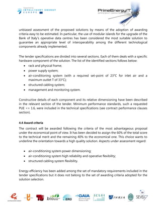 38
unbiased assessment of the proposed solutions by means of the adoption of awarding
criteria easy to be estimated. In particular, the use of modular islands for the upgrade of the
Bank of Italy’s operative data centres has been considered the most suitable solution to
guarantee an appropriate level of interoperability among the different technological
components already implemented.
The tender specifications are divided into several sections. Each of them deals with a specific
hardware component of the solution. The list of the identified sections follows below:
 rack and physical frame;
 power supply system;
 air-conditioning system (with a required set-point of 23°C for inlet air and a
maximum outlet T of 33°C);
 structured cabling system;
 management and monitoring system.
Constructive details of each component and its relative dimensioning have been described
in the relevant section of the tender. Minimum performance standards, such a requested
PUE <= 1.6, were included in the technical specifications (see contract performance clauses
section).
4.4 Award criteria
The contract will be awarded following the criteria of the most advantageous proposal
under the economical point of view. It has been decided to assign the 60% of the total score
to the technical merit and the remaining 40% to the economical one. This choice wants to
underline the orientation towards a high quality solution. Aspects under assessment regard:
 air-conditioning system power dimensioning;
 air-conditioning system high reliability and operative flexibility;
 structured cabling system flexibility.
Energy efficiency has been added among the set of mandatory requirements included in the
tender specifications but it does not belong to the set of awarding criteria adopted for the
solution selection.
 