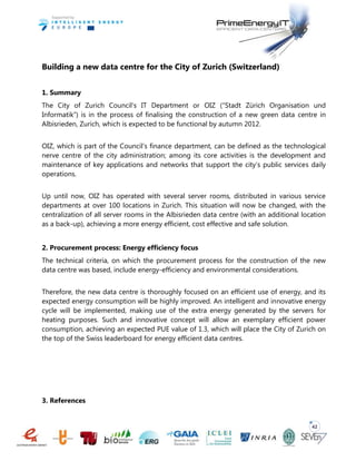 42
Building a new data centre for the City of Zurich (Switzerland)
1. Summary
The City of Zurich Council’s IT Department or OIZ (“Stadt Zürich Organisation und
Informatik”) is in the process of finalising the construction of a new green data centre in
Albisrieden, Zurich, which is expected to be functional by autumn 2012.
OIZ, which is part of the Council’s finance department, can be defined as the technological
nerve centre of the city administration; among its core activities is the development and
maintenance of key applications and networks that support the city’s public services daily
operations.
Up until now, OIZ has operated with several server rooms, distributed in various service
departments at over 100 locations in Zurich. This situation will now be changed, with the
centralization of all server rooms in the Albisrieden data centre (with an additional location
as a back-up), achieving a more energy efficient, cost effective and safe solution.
2. Procurement process: Energy efficiency focus
The technical criteria, on which the procurement process for the construction of the new
data centre was based, include energy-efficiency and environmental considerations.
Therefore, the new data centre is thoroughly focused on an efficient use of energy, and its
expected energy consumption will be highly improved. An intelligent and innovative energy
cycle will be implemented, making use of the extra energy generated by the servers for
heating purposes. Such and innovative concept will allow an exemplary efficient power
consumption, achieving an expected PUE value of 1.3, which will place the City of Zurich on
the top of the Swiss leaderboard for energy efficient data centres.
3. References
 