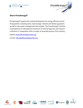 44
About PrimeEnergyIT
PrimeEnergyIT supports the market development for energy efficient central
IT equipment, including server, data storage, network and facility equipment,
as well as new power management technologies. The PrimeEnergyIT initiative
is operated by an international consortium of national agencies and research
institutions in cooperation with a number of associate partners from industry.
website: www.efficientdatacenter.org
contact: office@efficientdatacenter.org
 