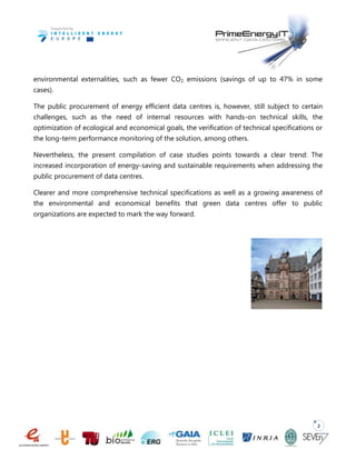 2
environmental externalities, such as fewer CO2 emissions (savings of up to 47% in some
cases).
The public procurement of energy efficient data centres is, however, still subject to certain
challenges, such as the need of internal resources with hands-on technical skills, the
optimization of ecological and economical goals, the verification of technical specifications or
the long-term performance monitoring of the solution, among others.
Nevertheless, the present compilation of case studies points towards a clear trend: The
increased incorporation of energy-saving and sustainable requirements when addressing the
public procurement of data centres.
Clearer and more comprehensive technical specifications as well as a growing awareness of
the environmental and economical benefits that green data centres offer to public
organizations are expected to mark the way forward.
 
