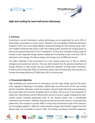 3
High tech cooling for town-hall servers (Germany)
1. Summary
According to current information, cooling technology can be responsible for up to 50% of
total energy consumption in server rooms. Therefore, the municipality of Marburg (Germany)
invested in 2011 into a new highly efficient cooling technology for their existing server room.
The installed combined heat, power (CHP) and cooling system provides the cooling power as
well as the required electricity for the IT-equipment. Turning from standard cooling solutions
towards a new integrated energy solution enables the municipality to save more than 70% of
total server room energy. This allows energy-cost savings up to 15,000 € per annum.
The major challenge in the procurement of a new cooling system was to find an optimal
ecological and economical solution. This case demonstrates that the growing importance of
energy efficiency in data centres has also reached the attention of small public authorities.
A recent survey shows that 58.9% of companies asked, intend to setup data centre projects to
increase the energy efficiency (IT SME Index 2011 by Techconsult).
2. Procurement objectives
High availability and improvement of redundancy was the major design goal for the server
room upgrade of Marburg’s municipality. Additionally, the performance of the new cooling
solution should be improved, so that less energy is required. Right dimensioning according to
the actual needs and economic feasibility had to be taken into account. It was important to
realize the improvements without affecting the security of service supply. Changing the basic
cooling system including equipment parts of the heating system was a considerable
investment and risk factor. Therefore, the procurement process was based on a long planning
phase with a first concept in summer 2008. To ensure the commercial success of this measure,
the municipality applied in 2009 for a demonstration project with financial support from the
federal state and succeeded in autumn 2010. The energy consultancy Freischlad supported
 
