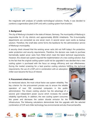 4
the magistrate with analyses of suitable technological solutions. Finally, it was decided to
combine a cogeneration plant (CHP unit) with a cooling system from InvenSor.
3. Background
The city of Marburg is located in the state of Hessen, Germany. The municipality of Marburg is
responsible for 19 city districts and approximately 80,656 inhabitants. The 6 municipality
departments are connected via one server room. A second server room works as backup
solution. Therefore, the small data centre forms the backbone for the administration service
of Marburg's municipality.
A security check showed that the existing server racks did not fulfil today’s fire protection,
water protection and security requirements. Therefore, the decision was made to purchase
hermetically sealed server racks from Rittal which meet the latest technical requirements.
However, this closed rack system required the implementation of a new cooling solution. Due
to the fact that the original cooling system could not be upgraded it was decided that a new
cooling system is purchased with the focus on energy efficiency and cost effectiveness.
During the market screening for a best practice cooling solutions fulfilling the technical
requirements, the use of a CHP unit in combination with an adsorption
chiller soon became the focus of interest.
4. Procurement criteria used
As mentioned above, the most critical factor was system reliability. The
key criterion for the procurement process was to ensure the reliable
operation of over 700 connected computers in the public
administration. The chosen cooling solution has the advantage of a
second, grid independent power source which increases the overall
reliability significantly. In addition, the new cooling system consumes
less power and decreases the carbon dioxide emission for the
infrastructure. The following calculations demonstrate that the upgrade with the selected
combination of CHP and chiller technology has environmental and also financial benefits.
 