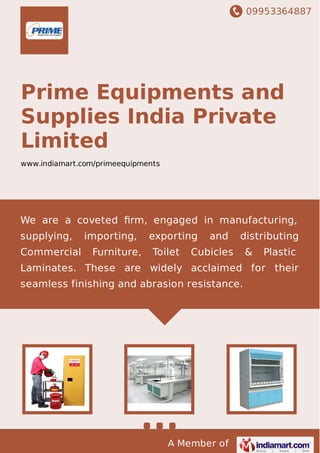 09953364887
A Member of
Prime Equipments and
Supplies India Private
Limited
www.indiamart.com/primeequipments
We are a coveted ﬁrm, engaged in manufacturing,
supplying, importing, exporting and distributing
Commercial Furniture, Toilet Cubicles & Plastic
Laminates. These are widely acclaimed for their
seamless finishing and abrasion resistance.
 