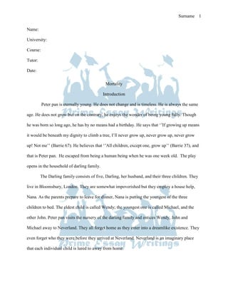Prime Essay Writings Sample Essay Surname 1

Name:

University:

Course:

Tutor:

Date:
                                         Essay Writings Sample Essay
                                               Mortality

                                            Introduction

          Peter pan is eternally young. He does not change and is timeless. He is always the same

age. He does not grow but on the contrary, he enjoys the wonder of being young fully. Though

he was born so long ago, he has by no means had a birthday. He says that ‘’If growing up means

it would be beneath my dignity to climb a tree, I’ll never grow up, never grow up, never grow

up! Not me’’ (Barrie 67). He believes that ‘’All children, except one, grow up’’ (Barrie 37), and

that is Peter pan. He escaped from being a human being when he was one week old. The play

opens in the household of darling family.

         The Darling family consists of five, Darling, her husband, and their three children. They

live in Bloomsbury, London. They are somewhat impoverished but they employ a house help,

Nana. As the parents prepare to leave for dinner, Nana is putting the youngest of the three

children to bed. The eldest child is called Wendy; the youngest one is called Michael, and the

other John. Peter pan visits the nursery of the darling family and entices Wendy, John and

Michael away to Neverland. They all forget home as they enter into a dreamlike existence. They

even forget who they were before they arrived at Neverland. Neverland is an imaginary place

that each individual child is lured to away from home.
 