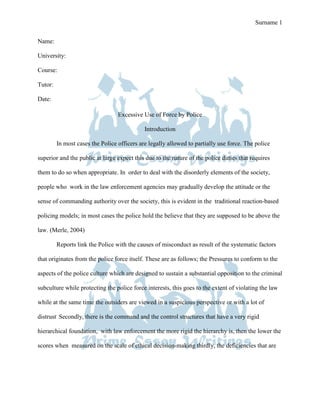 Prime Essay Writings Term Paper Surname 1

Name:

University:

Course:

Tutor:

Date:
                                                Prime Essay Writings Term Paper




                                  Excessive Use of Force by Police

                                             Introduction

         In most cases the Police officers are legally allowed to partially use force. The police

superior and the public at large expect this due to the nature of the police duties that requires

them to do so when appropriate. In order to deal with the disorderly elements of the society,

people who work in the law enforcement agencies may gradually develop the attitude or the

sense of commanding authority over the society, this is evident in the traditional reaction-based

policing models; in most cases the police hold the believe that they are supposed to be above the

law. (Merle, 2004)

         Reports link the Police with the causes of misconduct as result of the systematic factors

that originates from the police force itself. These are as follows; the Pressures to conform to the

aspects of the police culture which are designed to sustain a substantial opposition to the criminal

subculture while protecting the police force interests, this goes to the extent of violating the law

while at the same time the outsiders are viewed in a suspicious perspective or with a lot of

distrust. Secondly, there is the command and the control structures that have a very rigid

hierarchical foundation, with law enforcement the more rigid the hierarchy is, then the lower the

scores when measured on the scale of ethical decision-making thirdly, the deficiencies that are
 