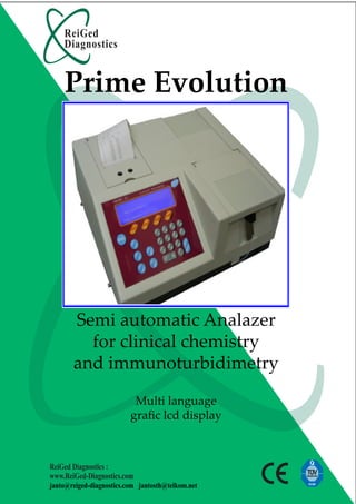 ReiGed
    Diagnostics


    Prime Evolution




       Semi automatic Analazer
         for clinical chemistry
       and immunoturbidimetry

                           Multi language
                          graﬁc lcd display



ReiGed Diagnostics :
www.ReiGed-Diagnostics.com
janto@reiged-diagnostics.com jantosth@telkom.net
 