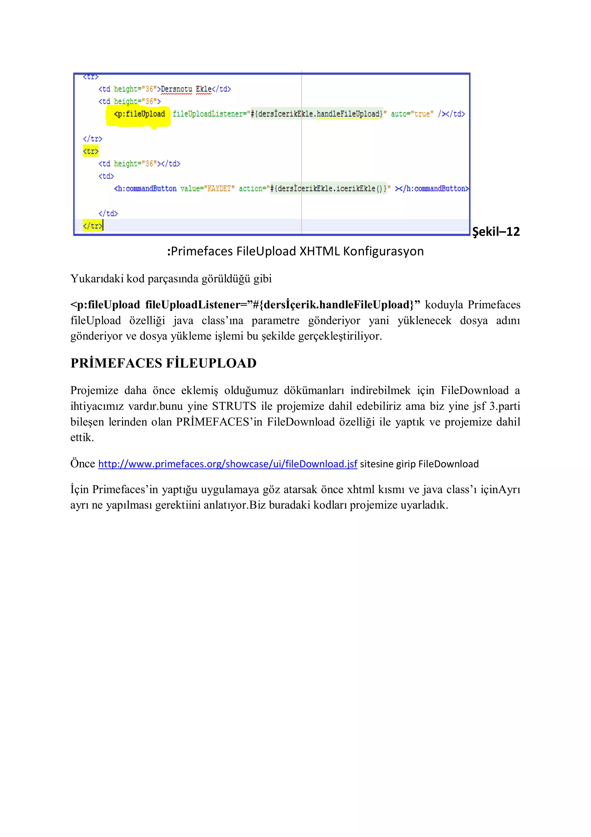 Şekil–12
                    :Primefaces FileUpload XHTML Konfigurasyon
Yukarıdaki kod parçasında görüldüğü gibi

<p:fileUpload fileUploadListener=”#{dersİçerik.handleFileUpload}” koduyla Primefaces
fileUpload özelliği java class‟ına parametre gönderiyor yani yüklenecek dosya adını
gönderiyor ve dosya yükleme işlemi bu şekilde gerçekleştiriliyor.

PRİMEFACES FİLEUPLOAD
Projemize daha önce eklemiş olduğumuz dökümanları indirebilmek için FileDownload a
ihtiyacımız vardır.bunu yine STRUTS ile projemize dahil edebiliriz ama biz yine jsf 3.parti
bileşen lerinden olan PRİMEFACES‟in FileDownload özelliği ile yaptık ve projemize dahil
ettik.

Önce http://www.primefaces.org/showcase/ui/fileDownload.jsf sitesine girip FileDownload

İçin Primefaces‟in yaptığu uygulamaya göz atarsak önce xhtml kısmı ve java class‟ı içinAyrı
ayrı ne yapılması gerektiini anlatıyor.Biz buradaki kodları projemize uyarladık.
 