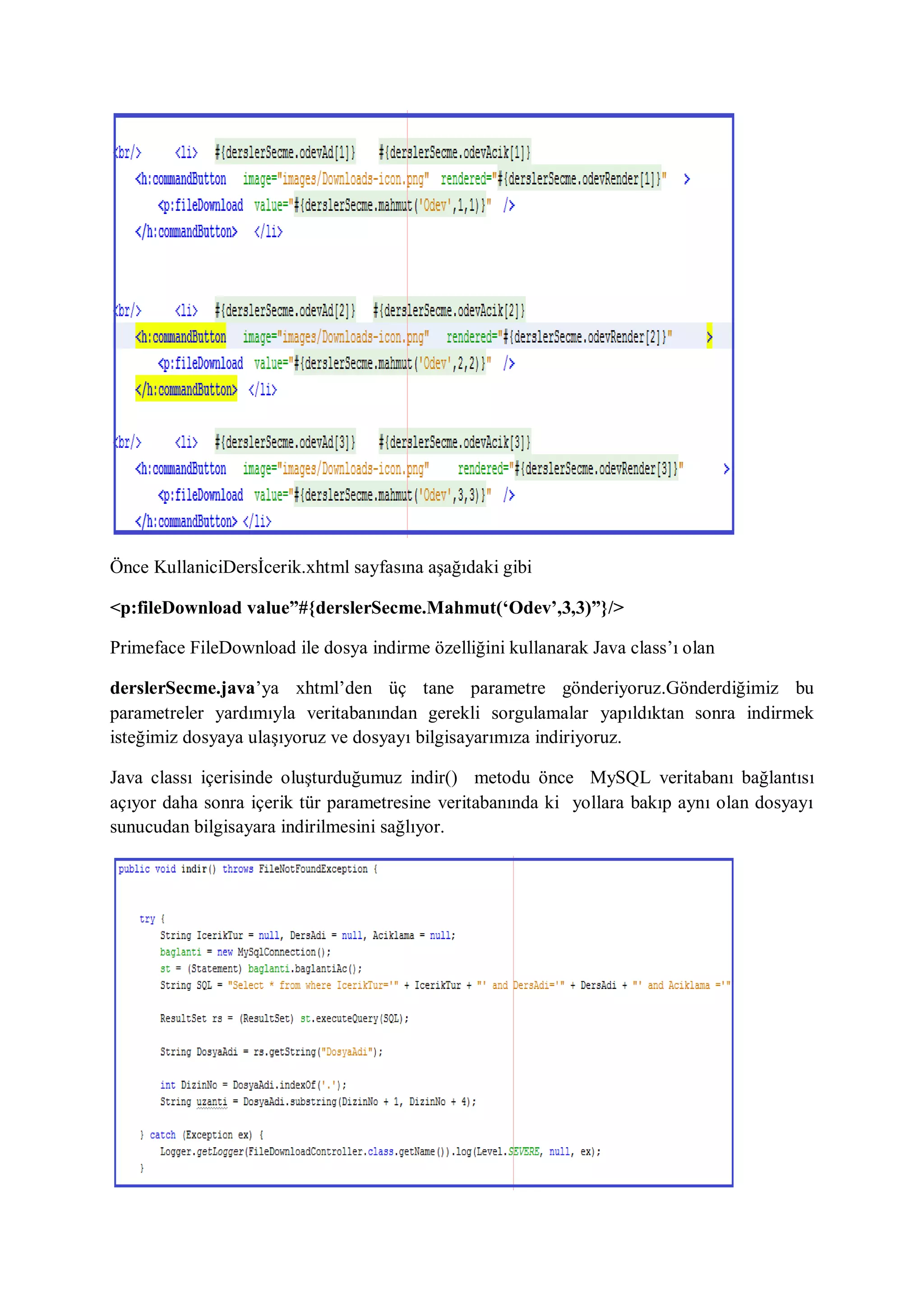 Önce KullaniciDersİcerik.xhtml sayfasına aşağıdaki gibi

<p:fileDownload value”#{derslerSecme.Mahmut(‘Odev’,3,3)”}/>

Primeface FileDownload ile dosya indirme özelliğini kullanarak Java class‟ı olan

derslerSecme.java‟ya xhtml‟den üç tane parametre gönderiyoruz.Gönderdiğimiz bu
parametreler yardımıyla veritabanından gerekli sorgulamalar yapıldıktan sonra indirmek
isteğimiz dosyaya ulaşıyoruz ve dosyayı bilgisayarımıza indiriyoruz.

Java classı içerisinde oluşturduğumuz indir() metodu önce MySQL veritabanı bağlantısı
açıyor daha sonra içerik tür parametresine veritabanında ki yollara bakıp aynı olan dosyayı
sunucudan bilgisayara indirilmesini sağlıyor.
 